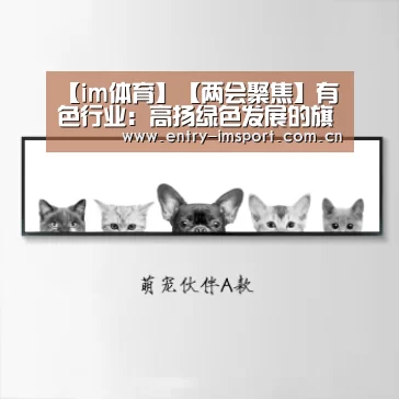 【im体育】【两会聚焦】有色行业:高扬绿色发展的旗帜(图4) im体育